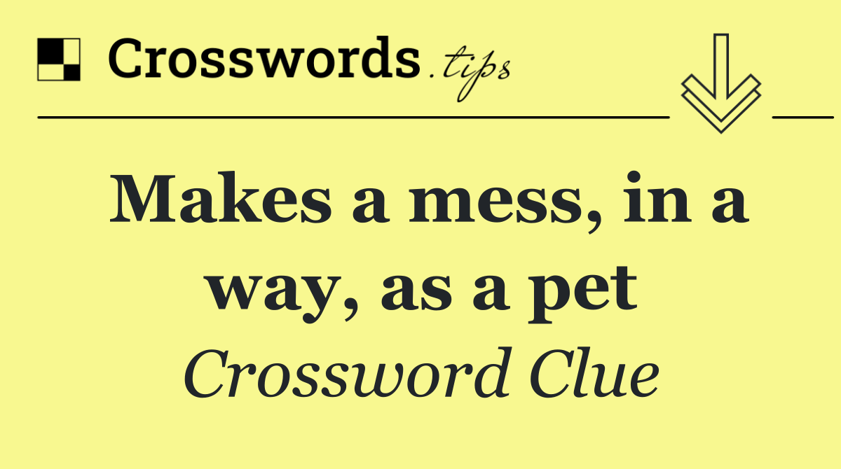 Makes a mess, in a way, as a pet