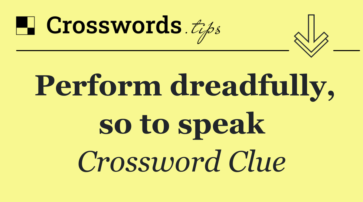 Perform dreadfully, so to speak