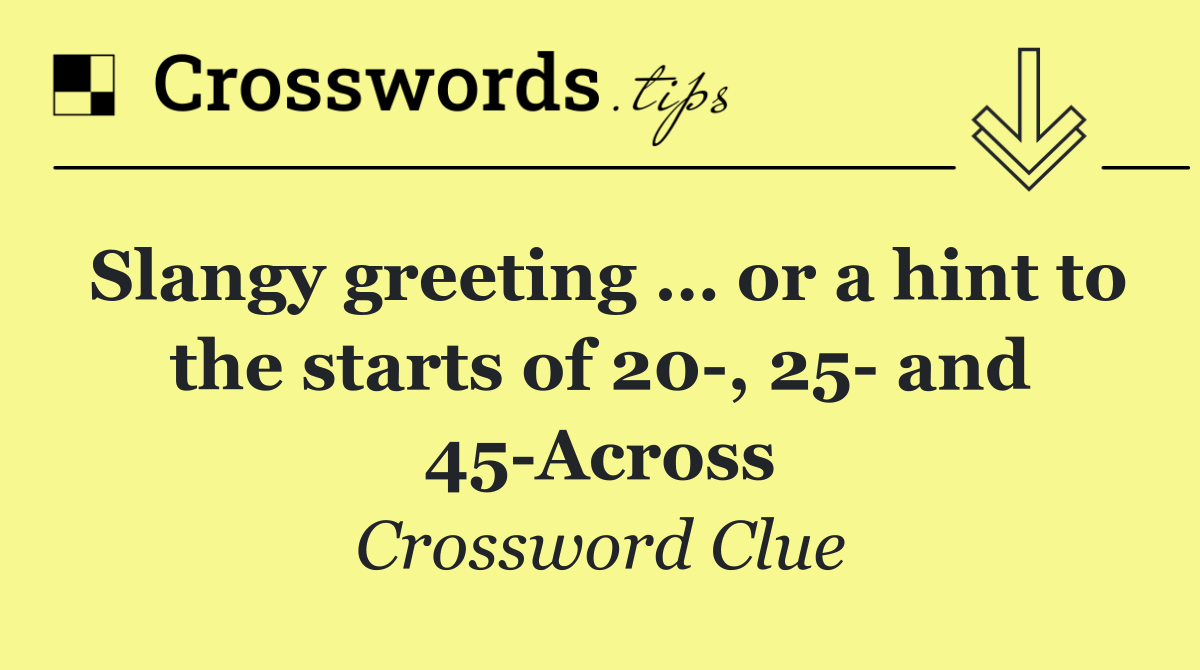 Slangy greeting … or a hint to the starts of 20 , 25  and 45 Across
