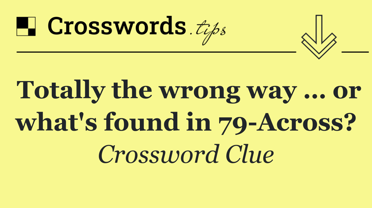 Totally the wrong way … or what's found in 79 Across?