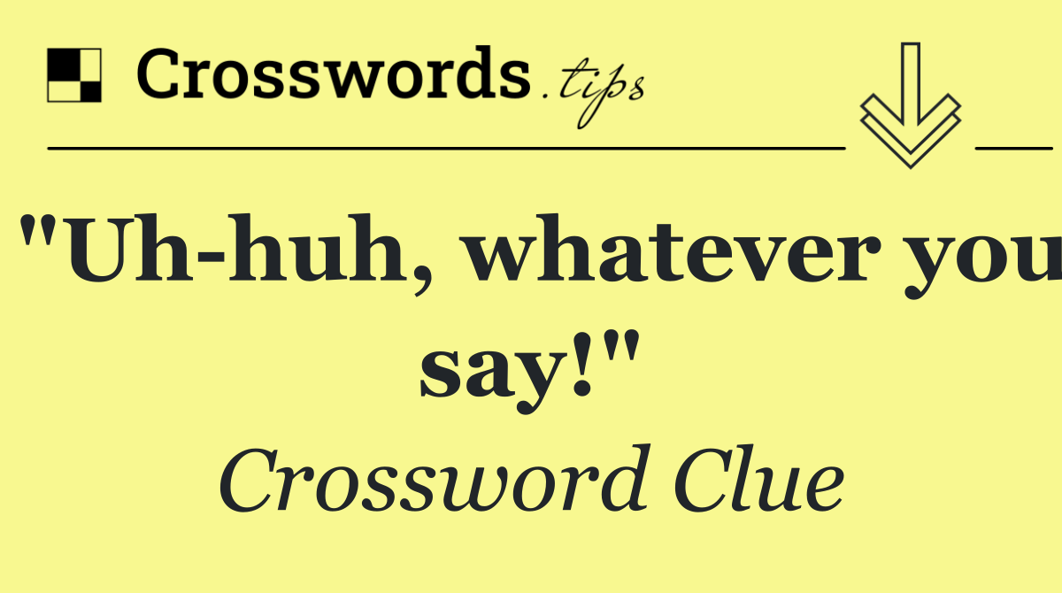 "Uh huh, whatever you say!"