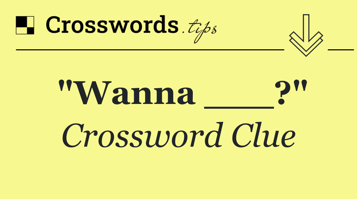 "Wanna ___?"