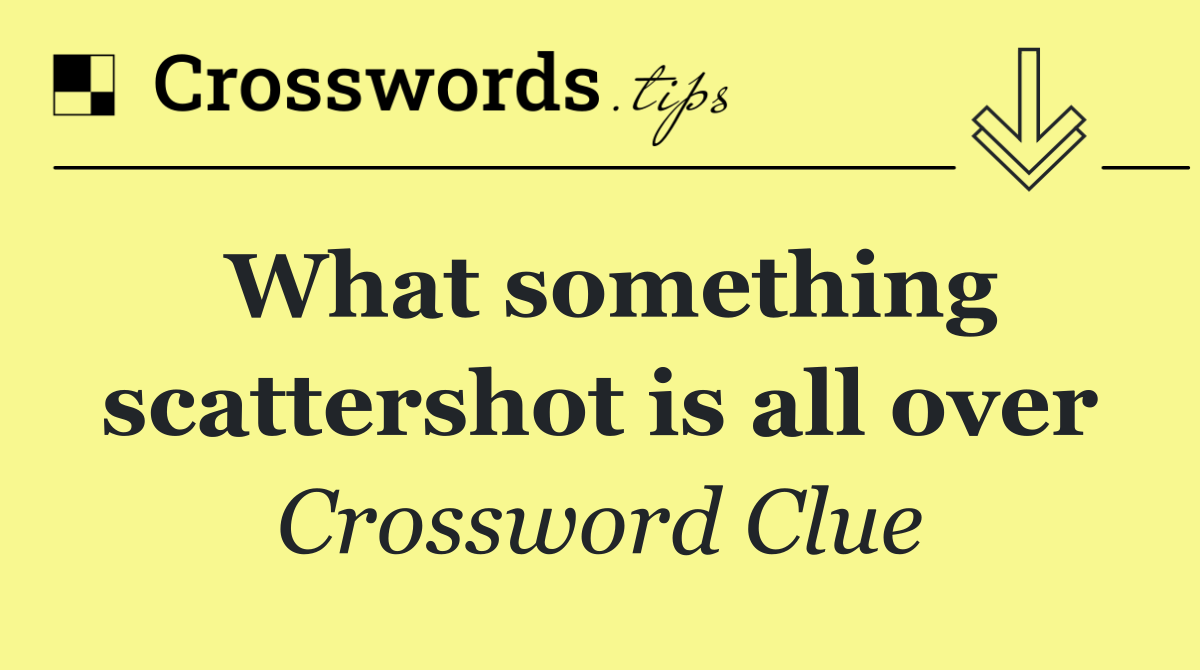 What something scattershot is all over