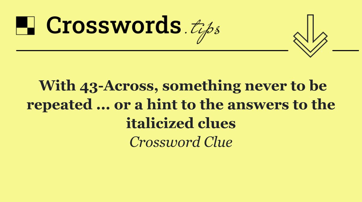 With 43 Across, something never to be repeated ... or a hint to the answers to the italicized clues
