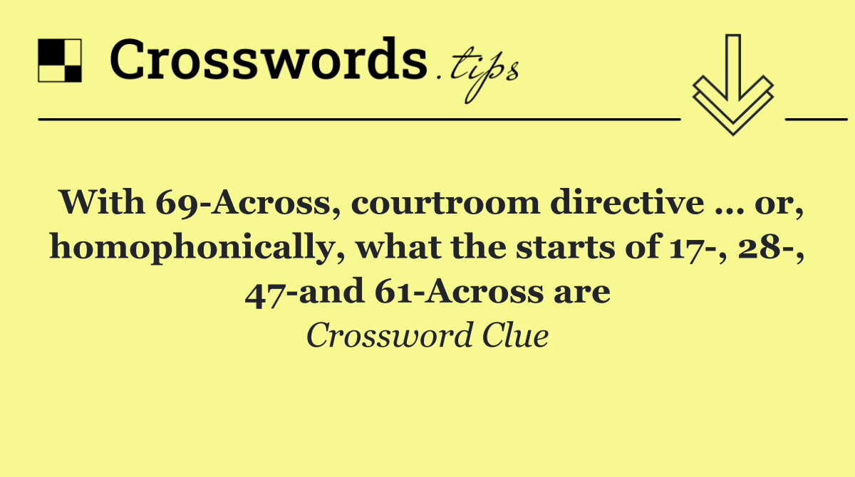 With 69 Across, courtroom directive … or, homophonically, what the starts of 17 , 28 , 47 and 61 Across are