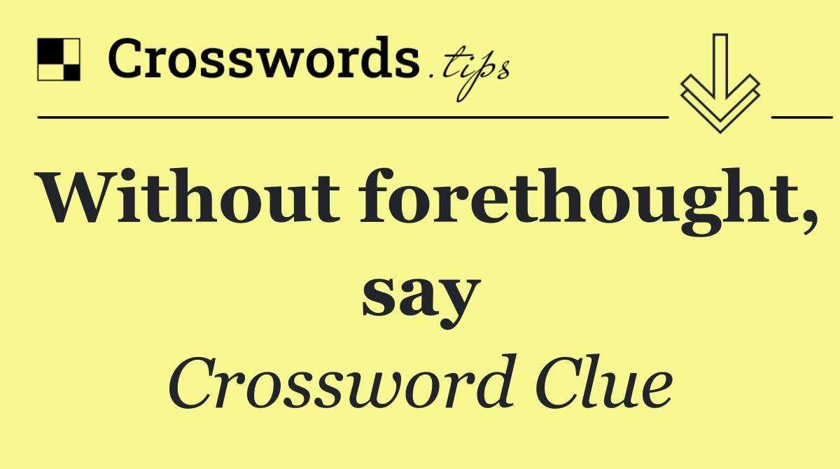 Without forethought, say