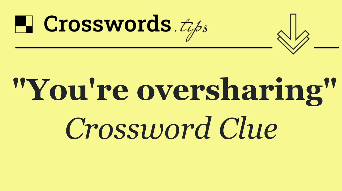 "You're oversharing"