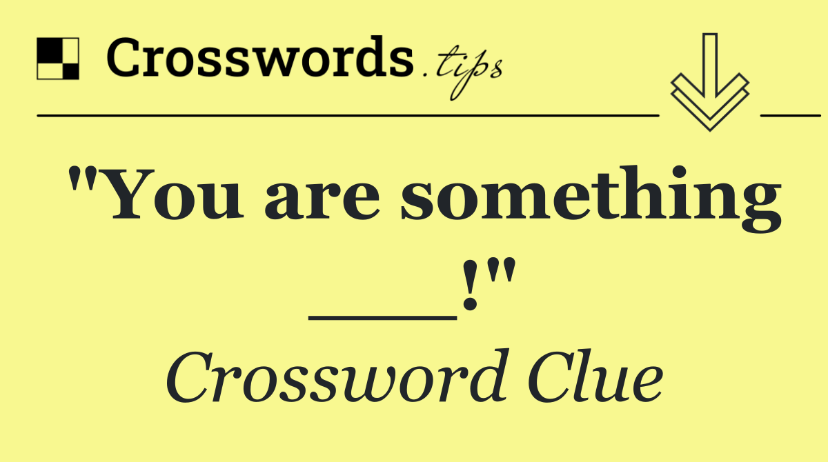 "You are something ___!"