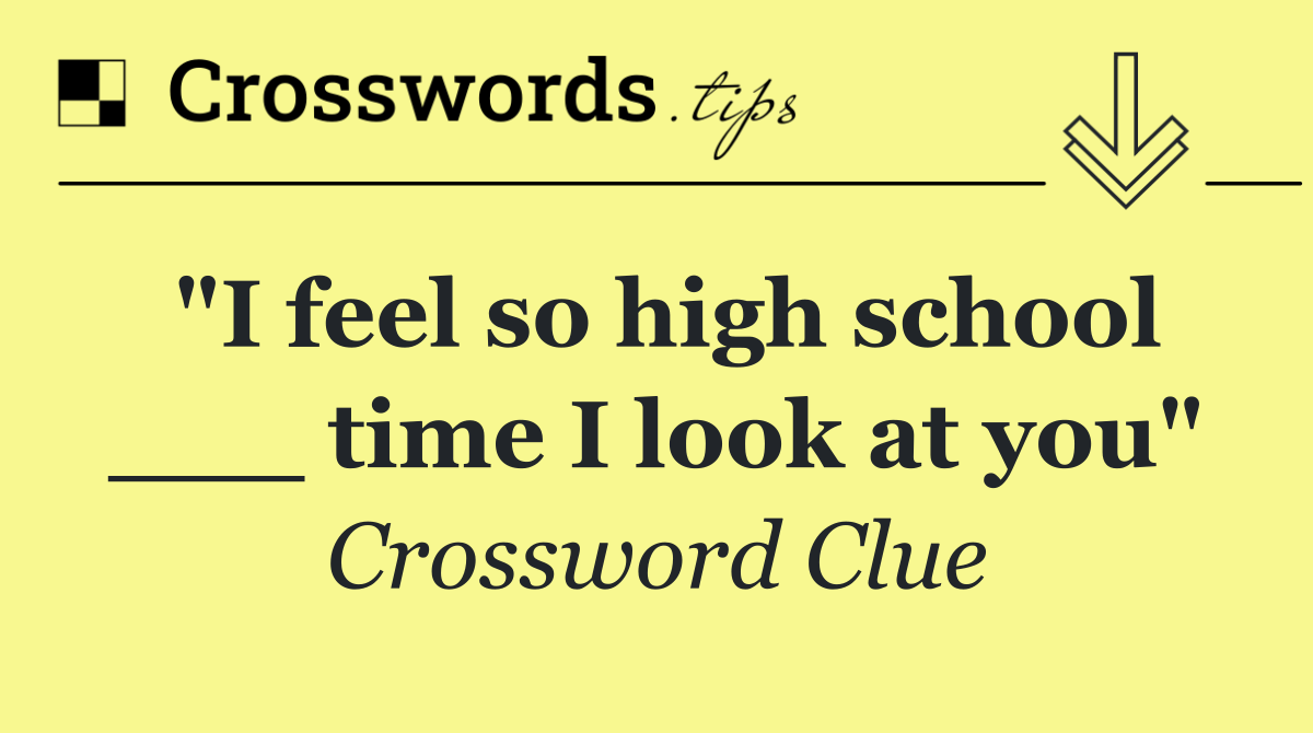 "I feel so high school ___ time I look at you"