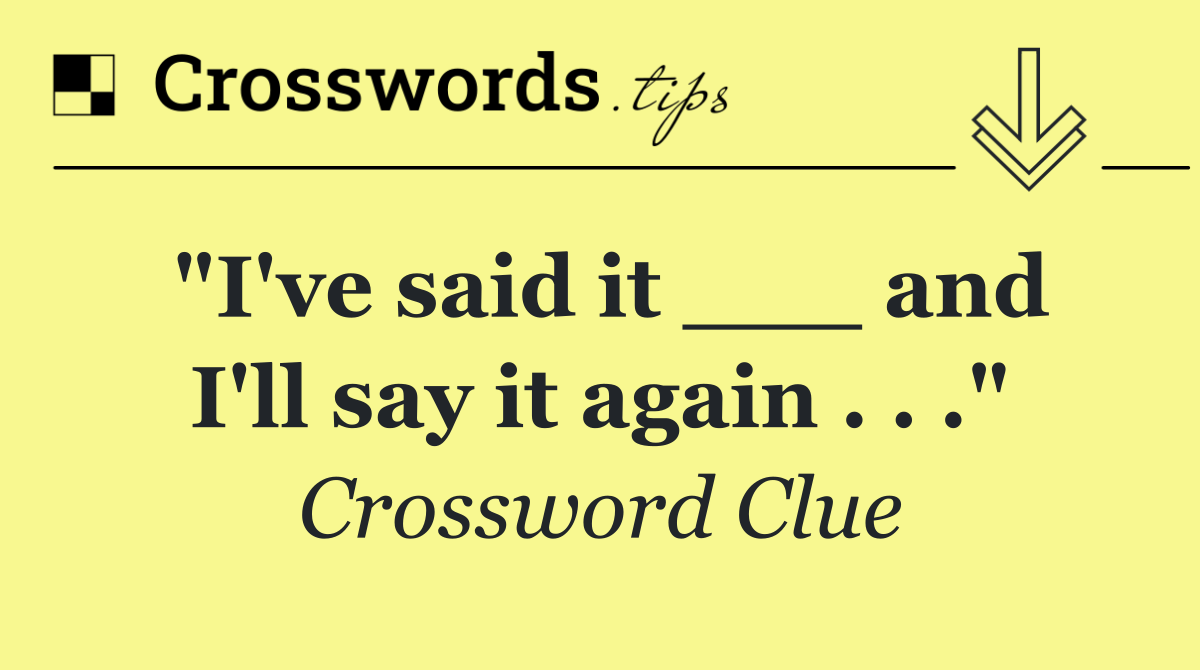 "I've said it ___ and I'll say it again . . ."