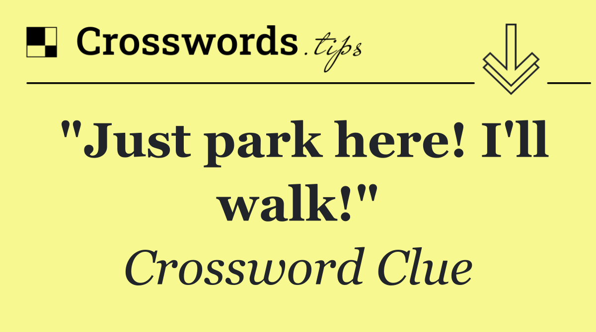 "Just park here! I'll walk!"