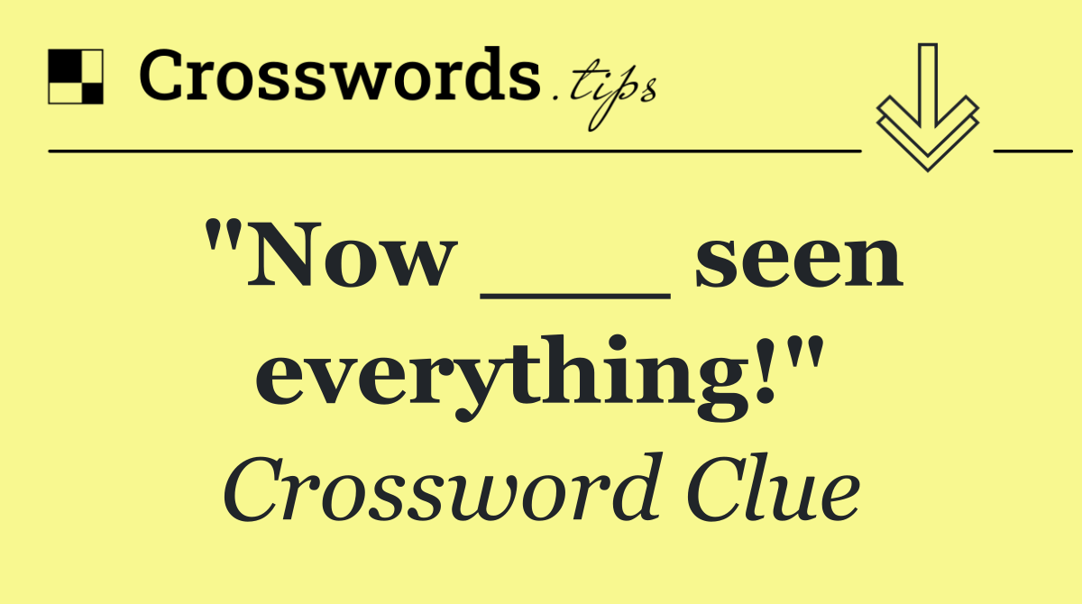 "Now ___ seen everything!"