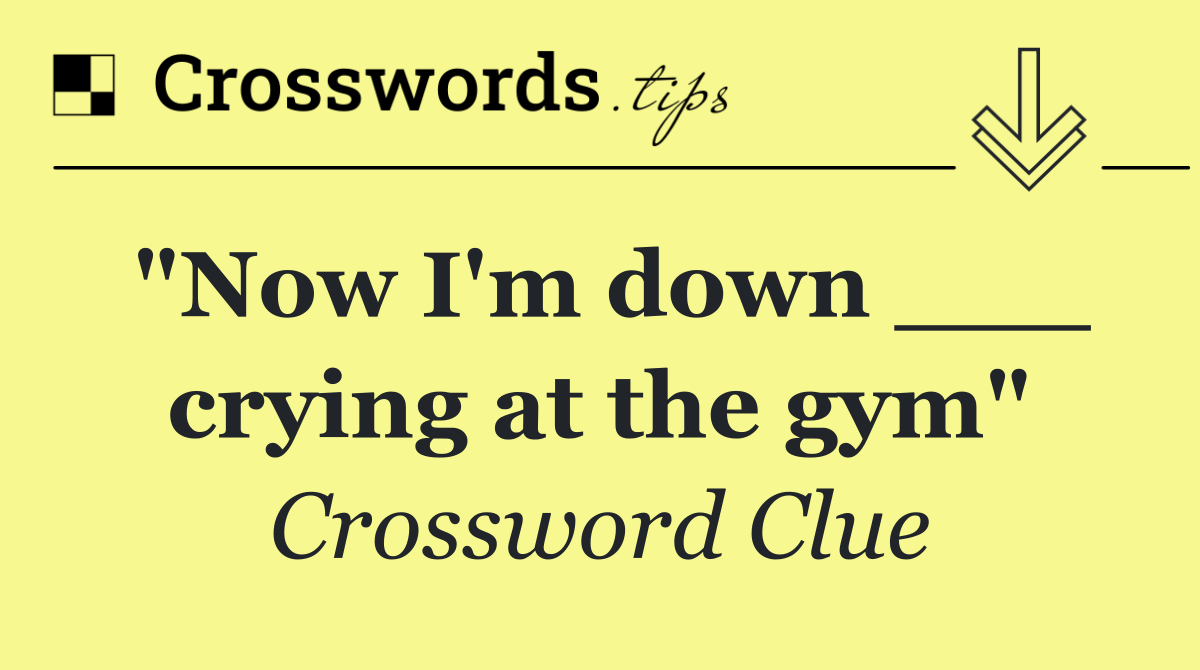 "Now I'm down ___ crying at the gym"