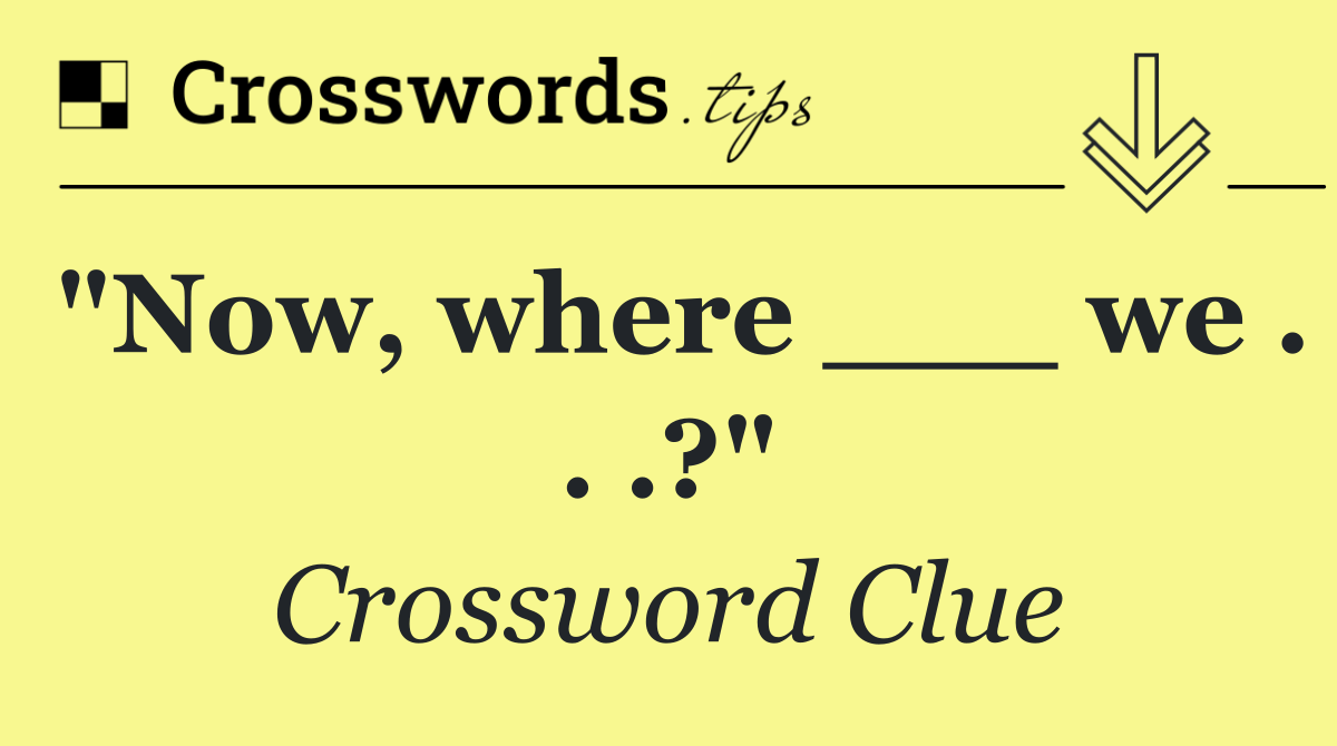 "Now, where ___ we . . .?"