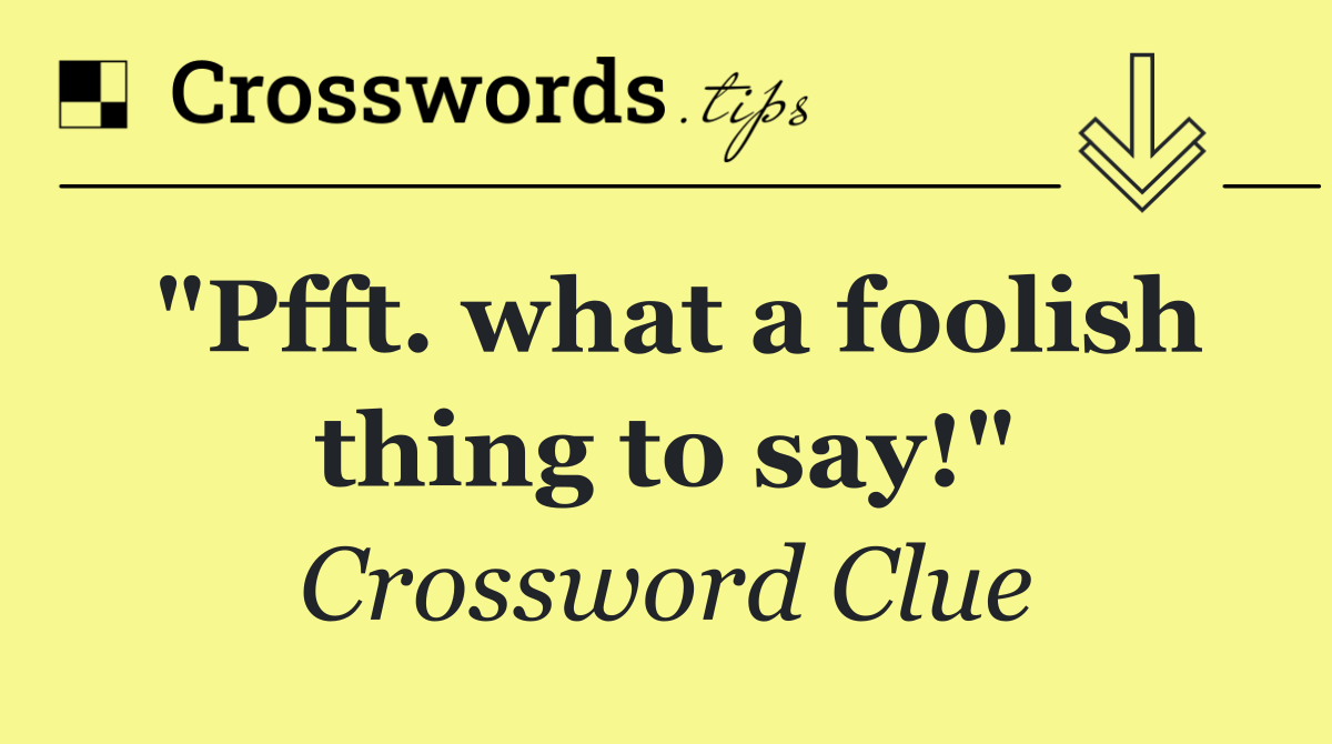 "Pfft. what a foolish thing to say!"