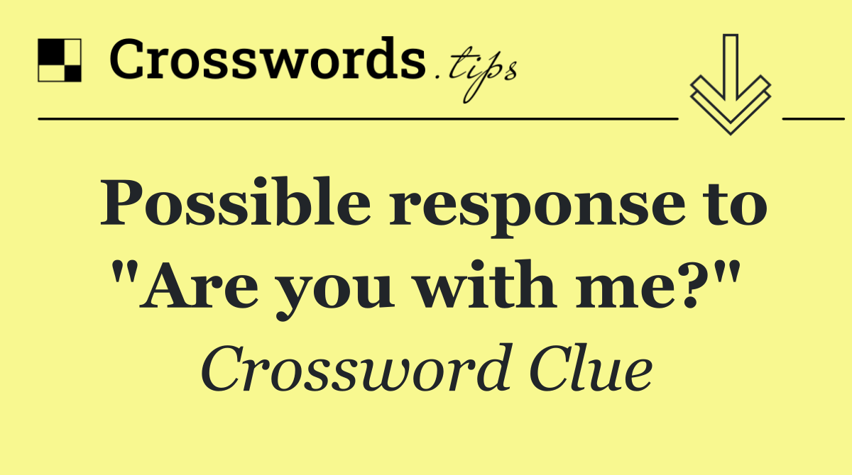 Possible response to "Are you with me?"