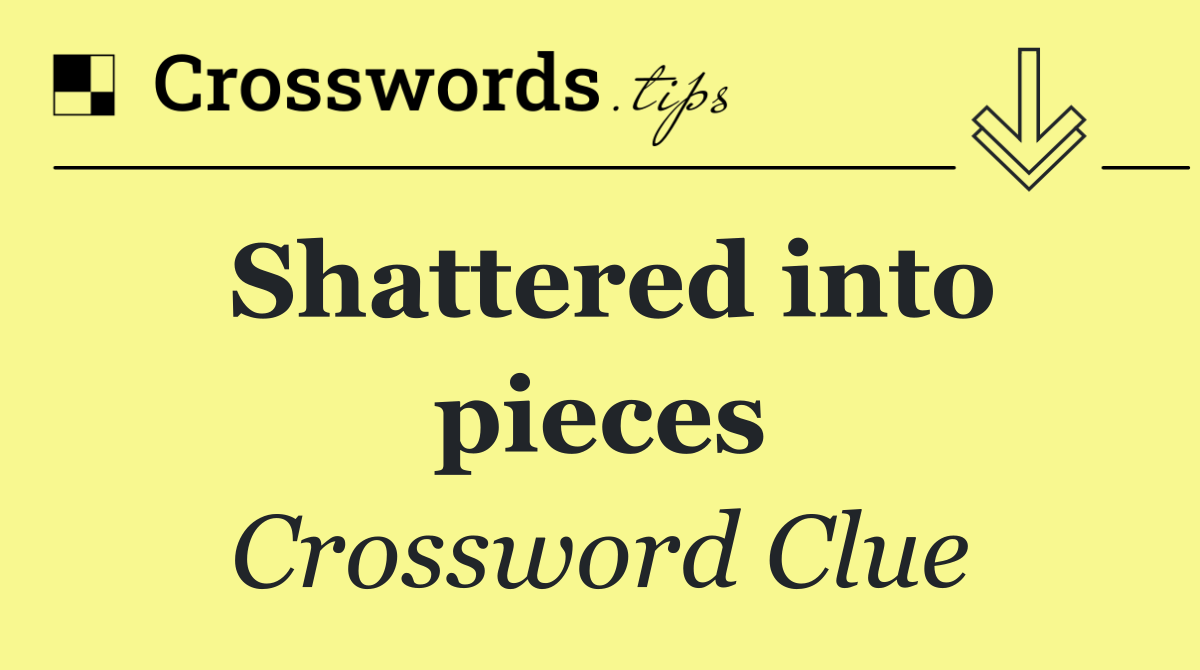 Shattered into pieces