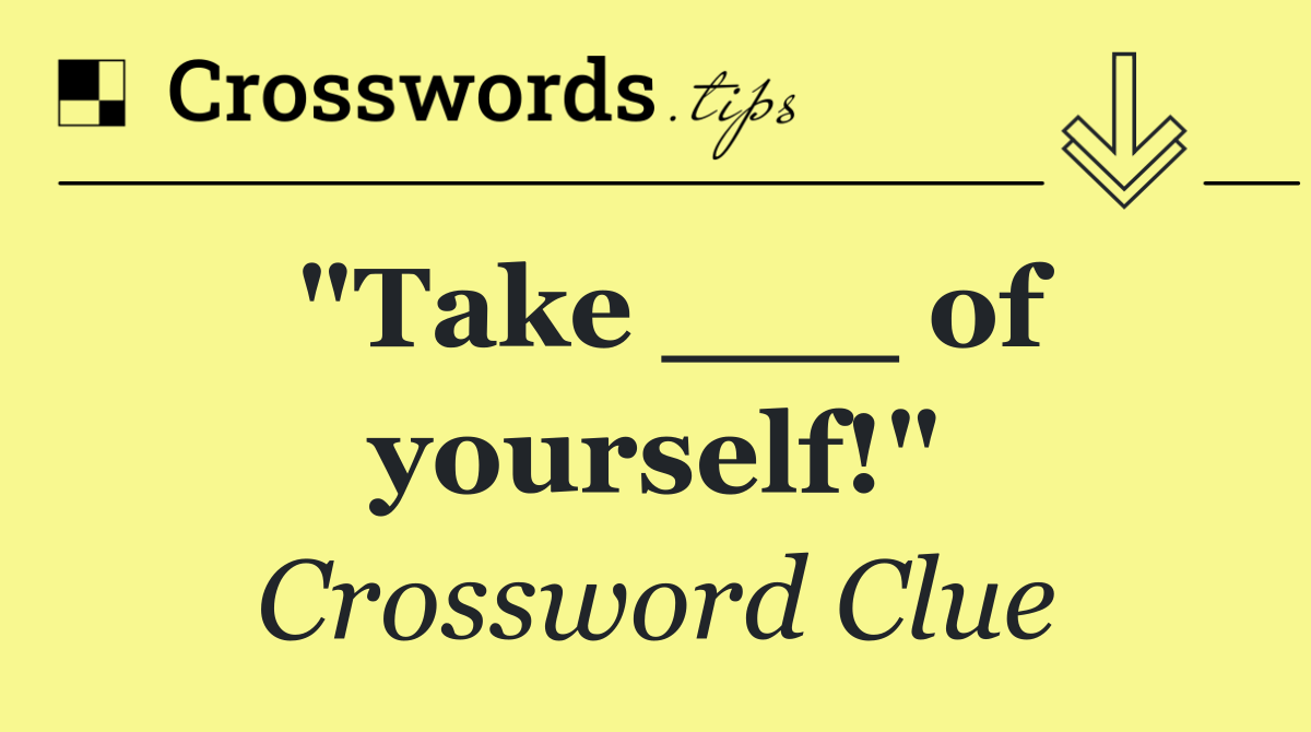 "Take ___ of yourself!"