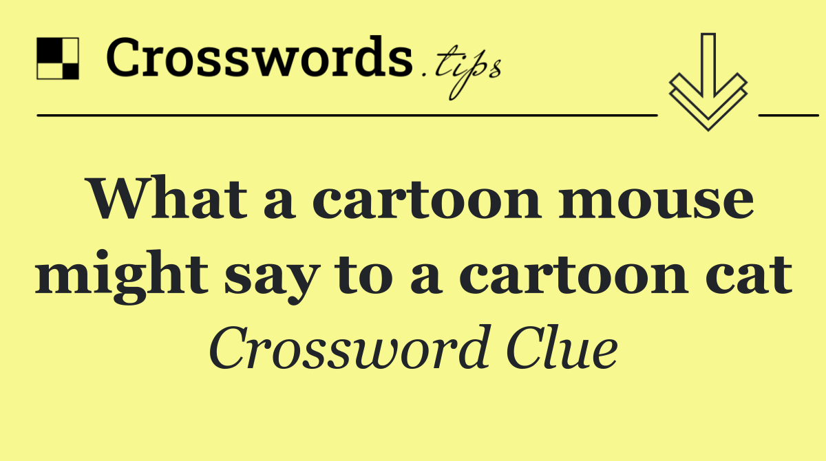 What a cartoon mouse might say to a cartoon cat