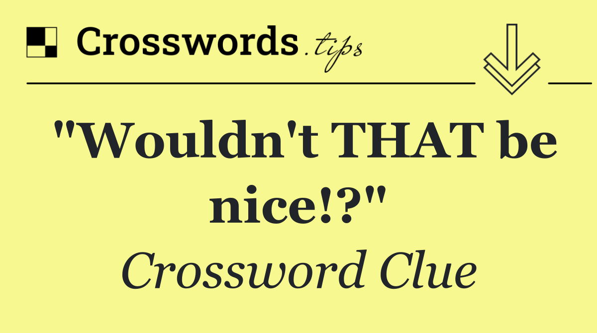 "Wouldn't THAT be nice!?"