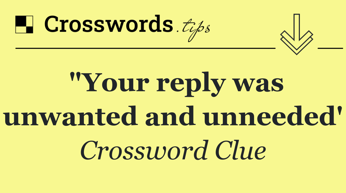 "Your reply was unwanted and unneeded'